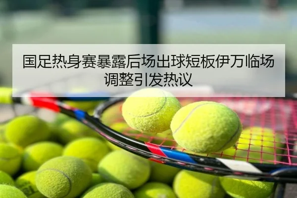 国足热身赛暴露后场出球短板伊万临场调整引发热议