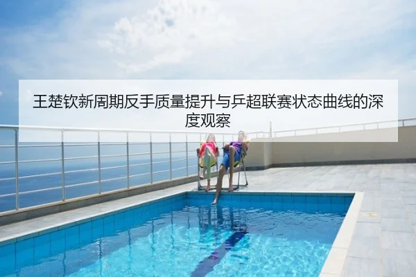 王楚钦新周期反手质量提升与乒超联赛状态曲线的深度观察